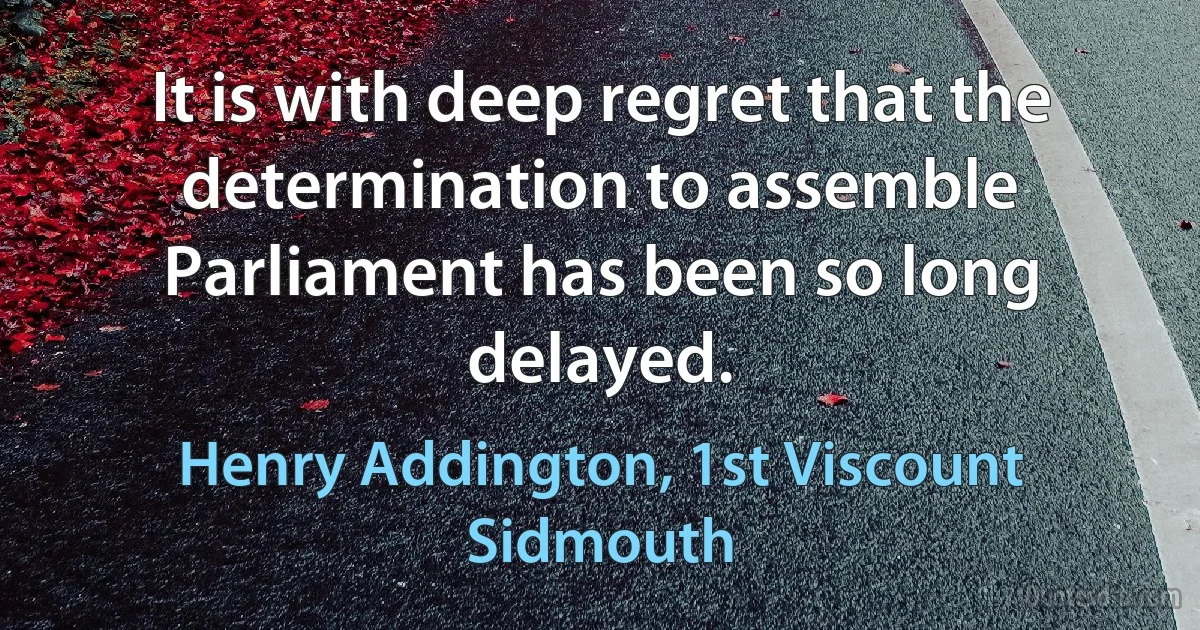 It is with deep regret that the determination to assemble Parliament has been so long delayed. (Henry Addington, 1st Viscount Sidmouth)