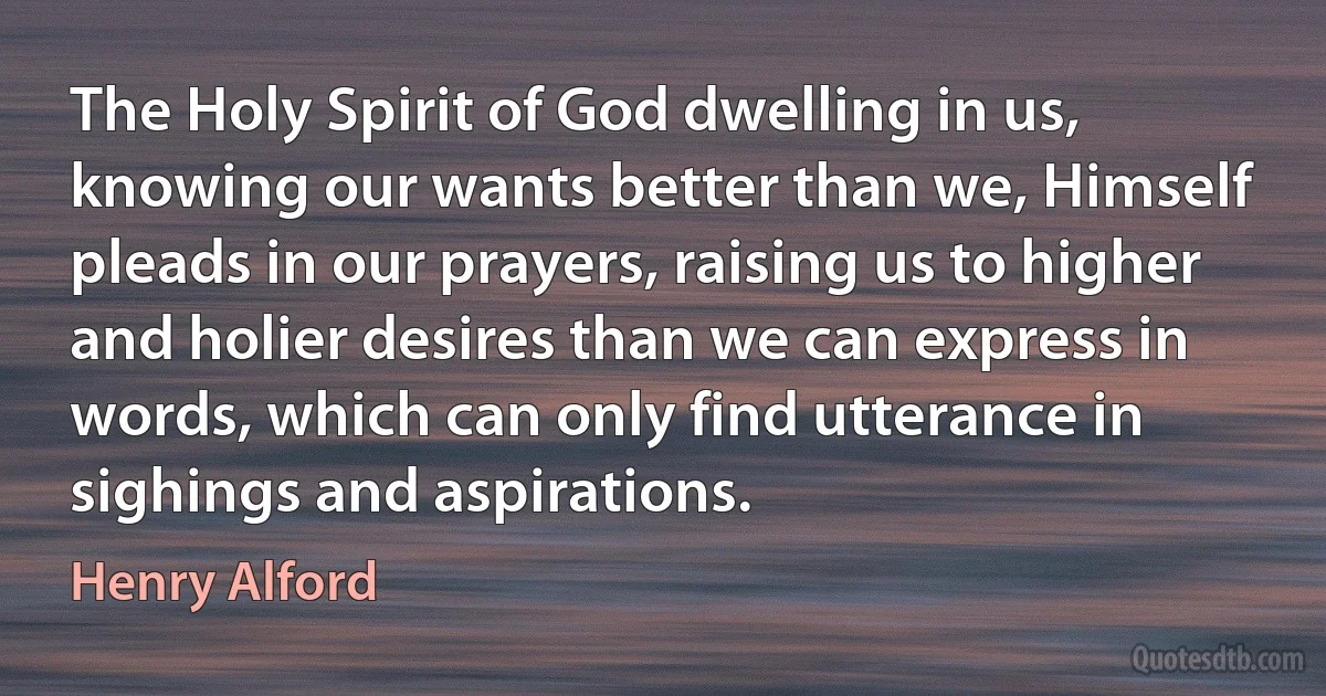 The Holy Spirit of God dwelling in us, knowing our wants better than we, Himself pleads in our prayers, raising us to higher and holier desires than we can express in words, which can only find utterance in sighings and aspirations. (Henry Alford)