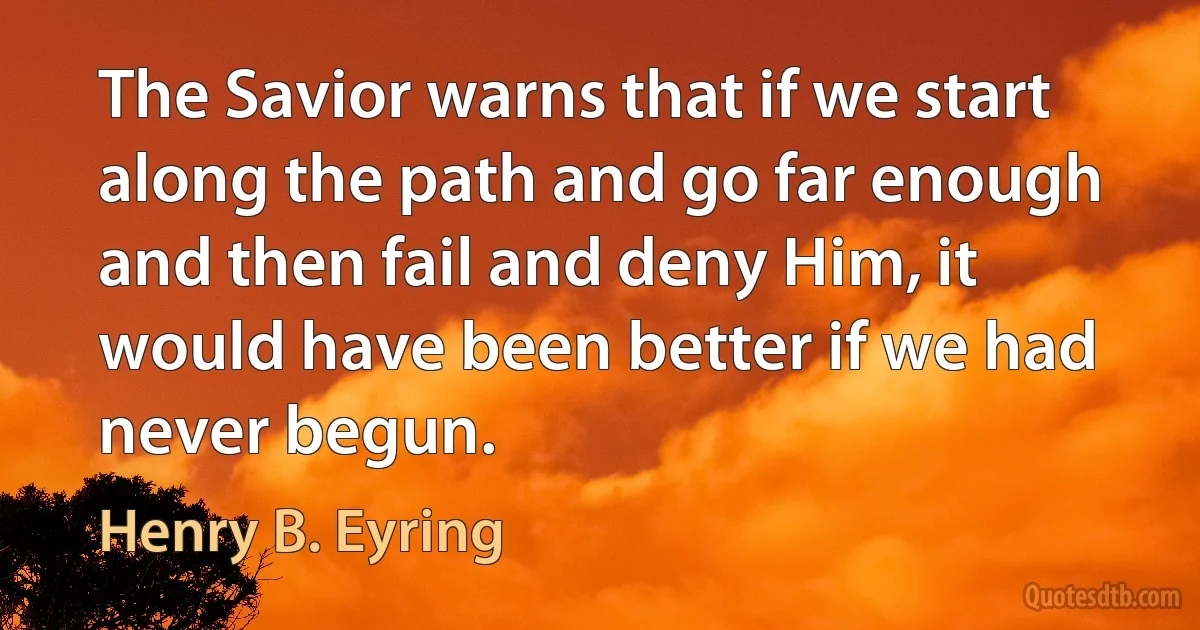 The Savior warns that if we start along the path and go far enough and then fail and deny Him, it would have been better if we had never begun. (Henry B. Eyring)