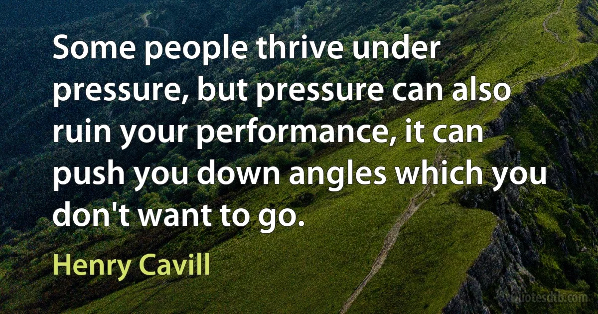 Some people thrive under pressure, but pressure can also ruin your performance, it can push you down angles which you don't want to go. (Henry Cavill)