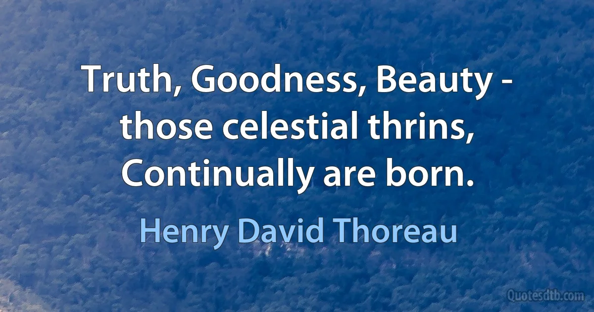 Truth, Goodness, Beauty - those celestial thrins,
Continually are born. (Henry David Thoreau)