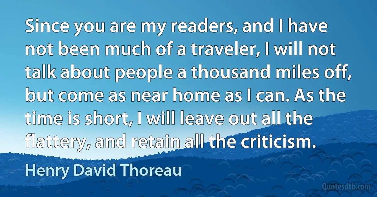 Since you are my readers, and I have not been much of a traveler, I will not talk about people a thousand miles off, but come as near home as I can. As the time is short, I will leave out all the flattery, and retain all the criticism. (Henry David Thoreau)