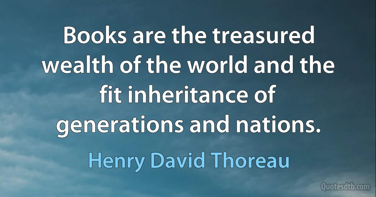 Books are the treasured wealth of the world and the fit inheritance of generations and nations. (Henry David Thoreau)