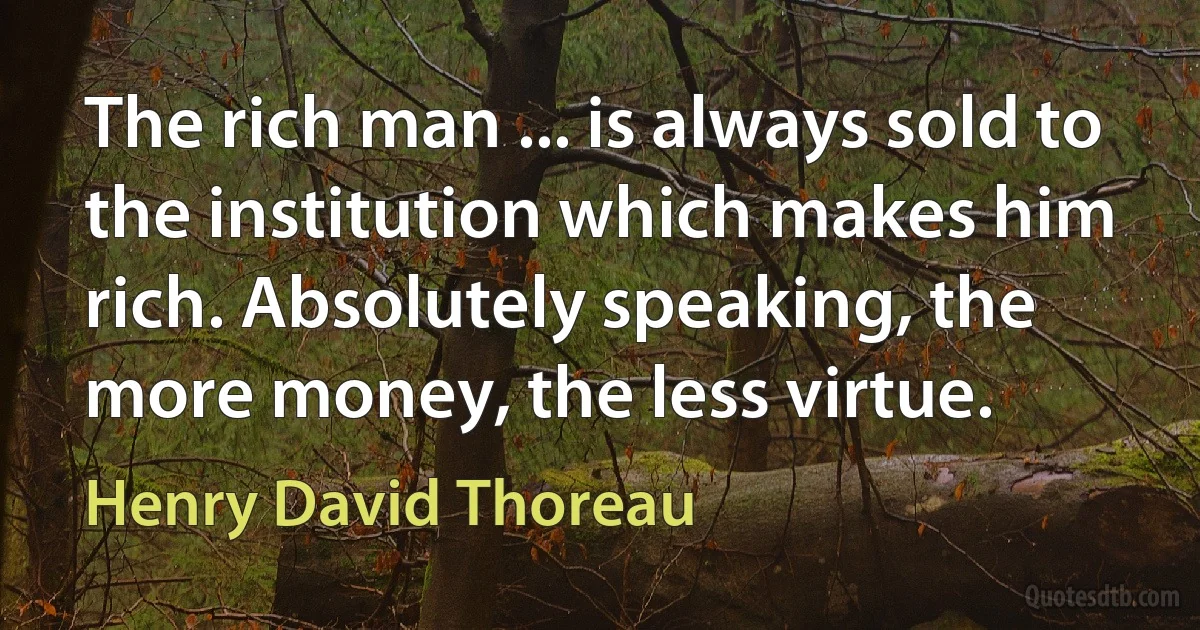 The rich man ... is always sold to the institution which makes him rich. Absolutely speaking, the more money, the less virtue. (Henry David Thoreau)