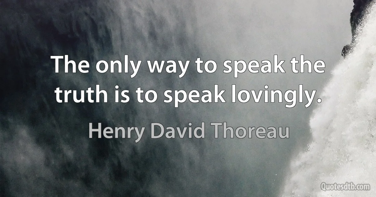 The only way to speak the truth is to speak lovingly. (Henry David Thoreau)