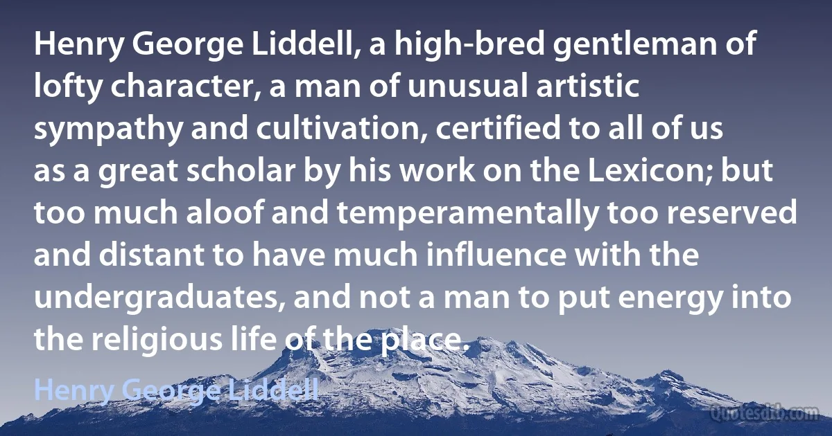 Henry George Liddell, a high-bred gentleman of lofty character, a man of unusual artistic sympathy and cultivation, certified to all of us as a great scholar by his work on the Lexicon; but too much aloof and temperamentally too reserved and distant to have much influence with the undergraduates, and not a man to put energy into the religious life of the place. (Henry George Liddell)