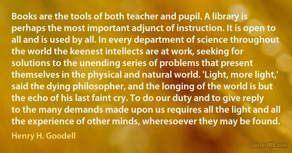 Books are the tools of both teacher and pupil. A library is perhaps the most important adjunct of instruction. It is open to all and is used by all. In every department of science throughout the world the keenest intellects are at work, seeking for solutions to the unending series of problems that present themselves in the physical and natural world. 'Light, more light,' said the dying philosopher, and the longing of the world is but the echo of his last faint cry. To do our duty and to give reply to the many demands made upon us requires all the light and all the experience of other minds, wheresoever they may be found. (Henry H. Goodell)