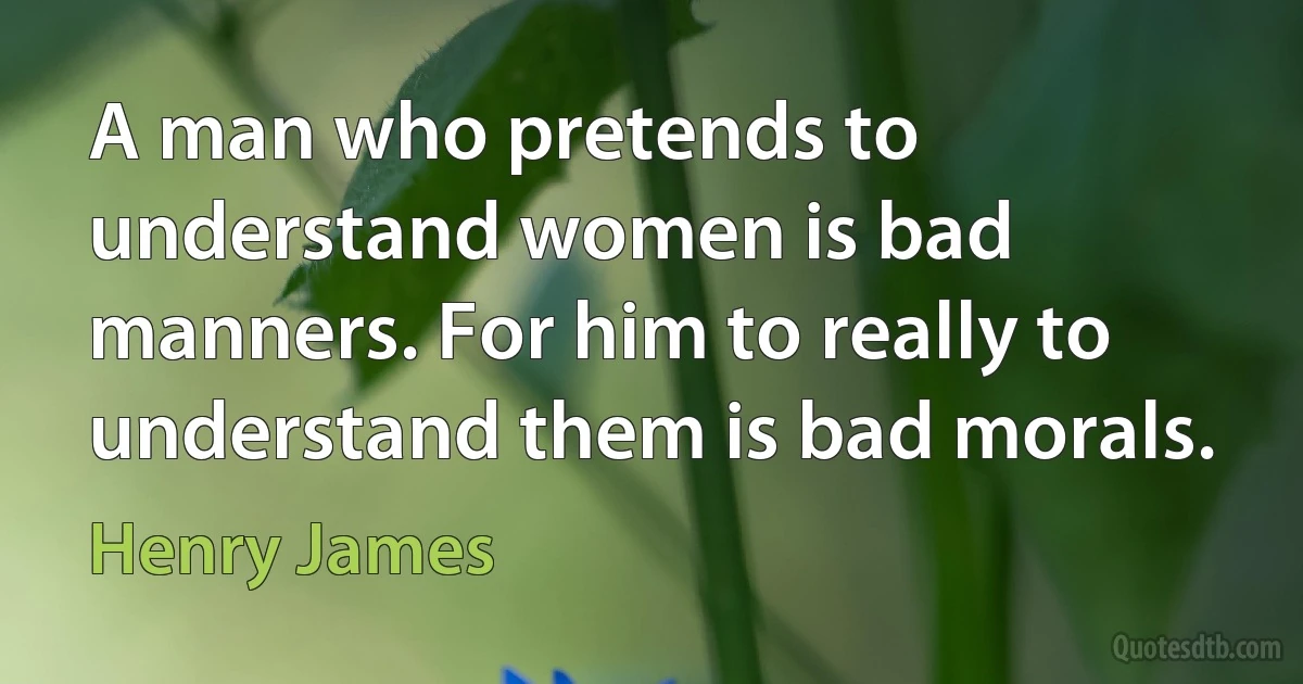 A man who pretends to understand women is bad manners. For him to really to understand them is bad morals. (Henry James)