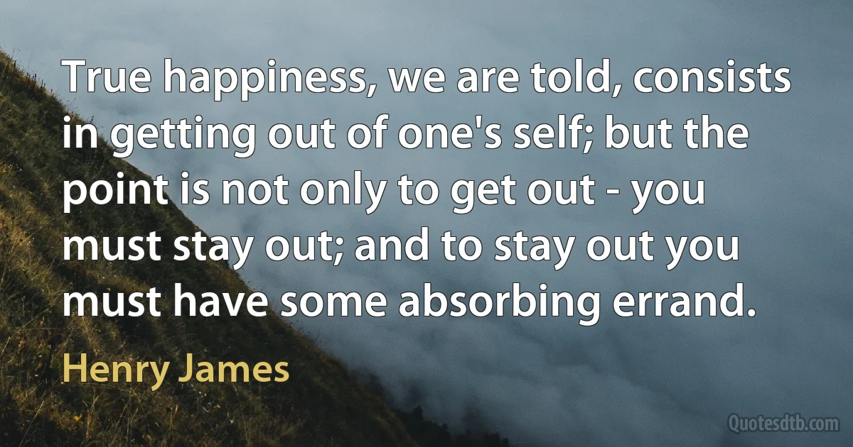 True happiness, we are told, consists in getting out of one's self; but the point is not only to get out - you must stay out; and to stay out you must have some absorbing errand. (Henry James)