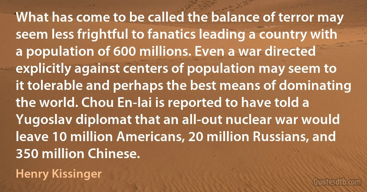 What has come to be called the balance of terror may seem less frightful to fanatics leading a country with a population of 600 millions. Even a war directed explicitly against centers of population may seem to it tolerable and perhaps the best means of dominating the world. Chou En-lai is reported to have told a Yugoslav diplomat that an all-out nuclear war would leave 10 million Americans, 20 million Russians, and 350 million Chinese. (Henry Kissinger)