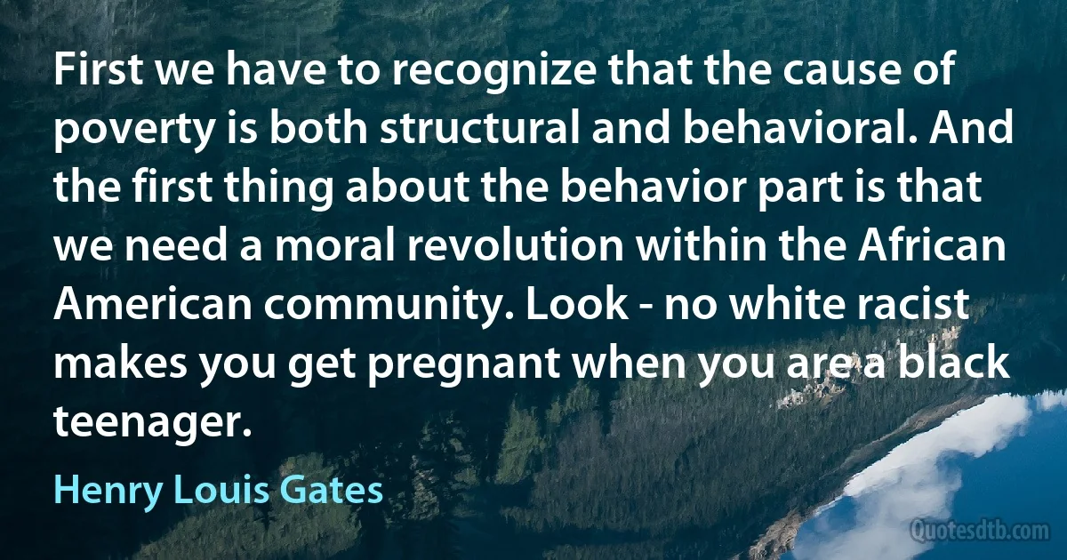 First we have to recognize that the cause of poverty is both structural and behavioral. And the first thing about the behavior part is that we need a moral revolution within the African American community. Look - no white racist makes you get pregnant when you are a black teenager. (Henry Louis Gates)