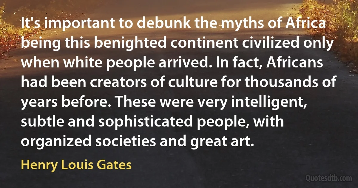 It's important to debunk the myths of Africa being this benighted continent civilized only when white people arrived. In fact, Africans had been creators of culture for thousands of years before. These were very intelligent, subtle and sophisticated people, with organized societies and great art. (Henry Louis Gates)