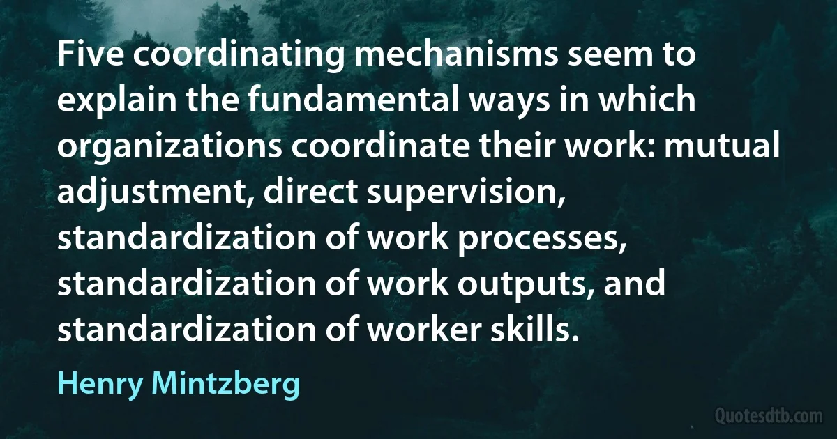 Five coordinating mechanisms seem to explain the fundamental ways in which organizations coordinate their work: mutual adjustment, direct supervision, standardization of work processes, standardization of work outputs, and standardization of worker skills. (Henry Mintzberg)