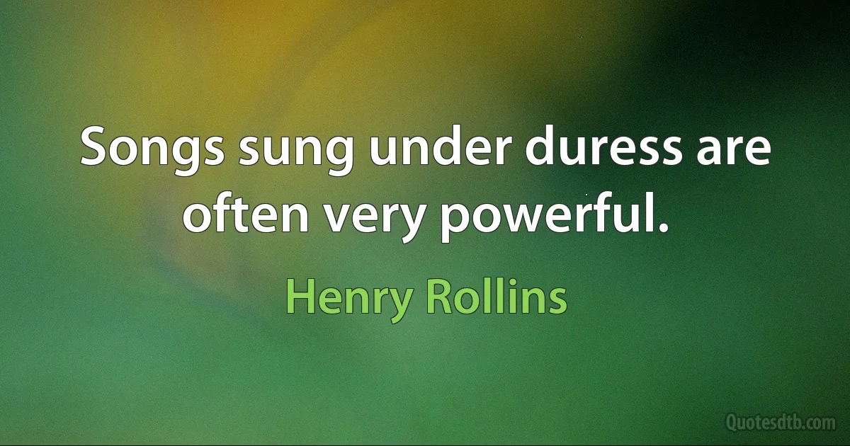 Songs sung under duress are often very powerful. (Henry Rollins)