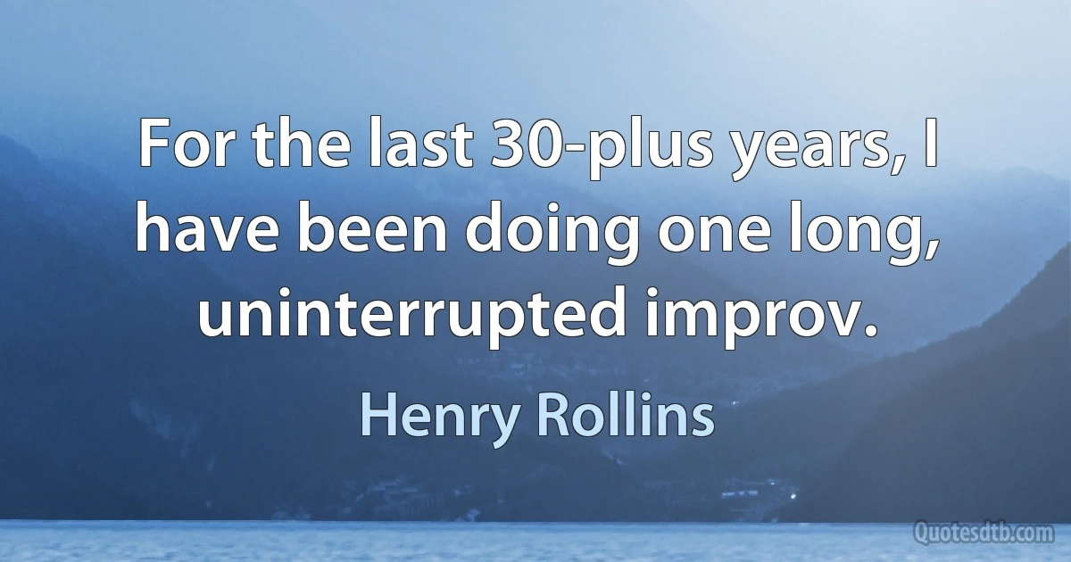 For the last 30-plus years, I have been doing one long, uninterrupted improv. (Henry Rollins)