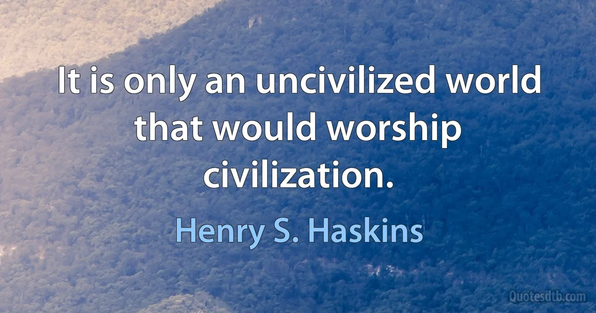 It is only an uncivilized world that would worship civilization. (Henry S. Haskins)