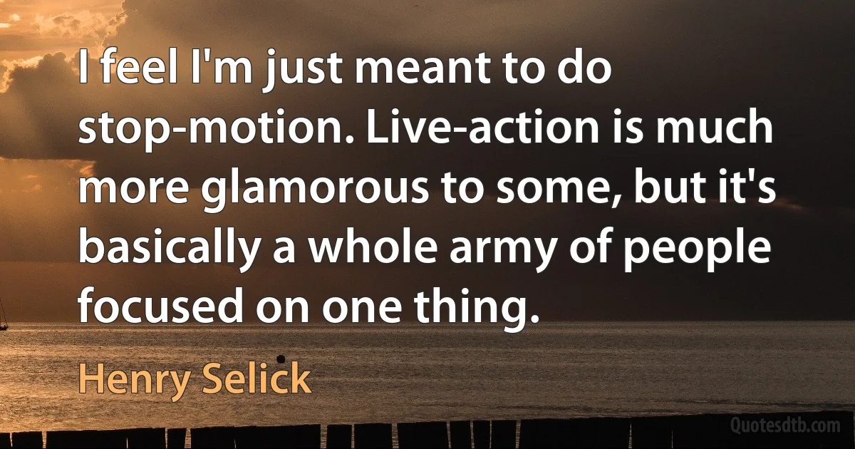 I feel I'm just meant to do stop-motion. Live-action is much more glamorous to some, but it's basically a whole army of people focused on one thing. (Henry Selick)