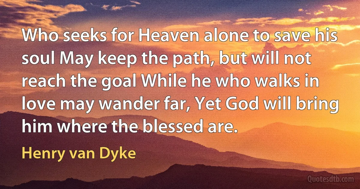 Who seeks for Heaven alone to save his soul May keep the path, but will not reach the goal While he who walks in love may wander far, Yet God will bring him where the blessed are. (Henry van Dyke)