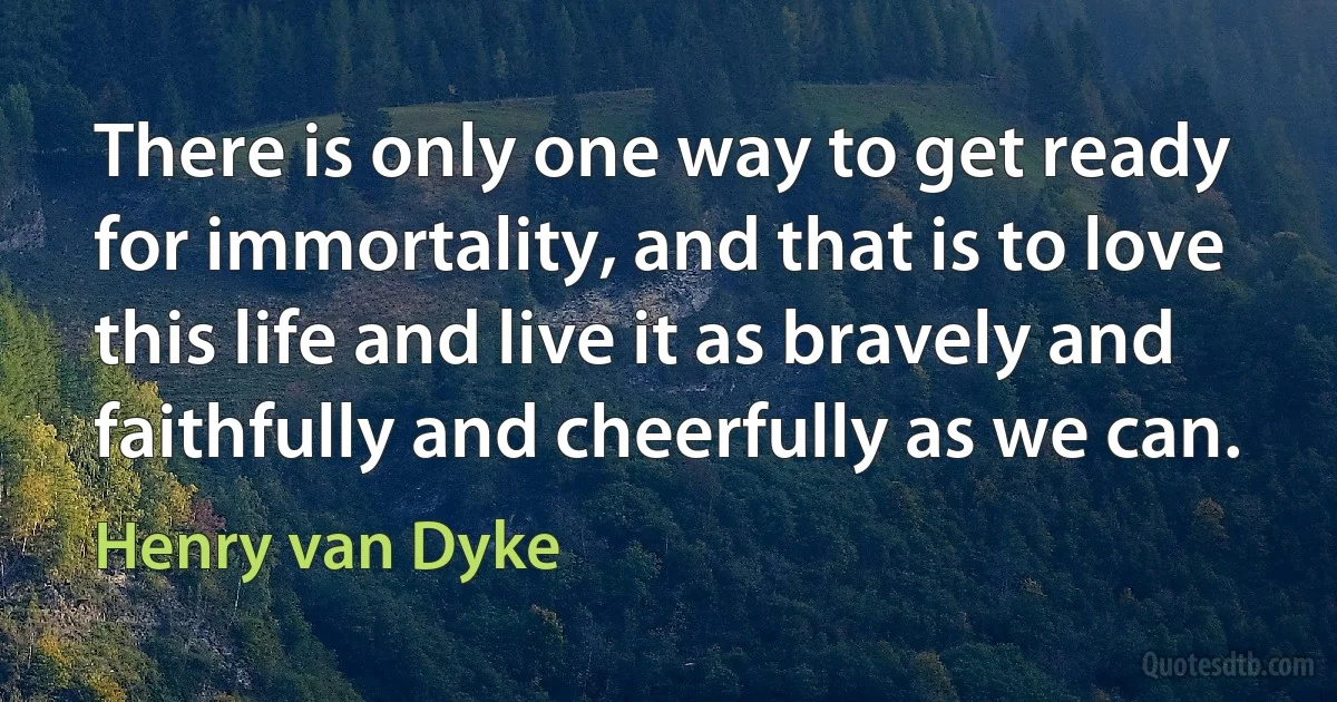 There is only one way to get ready for immortality, and that is to love this life and live it as bravely and faithfully and cheerfully as we can. (Henry van Dyke)