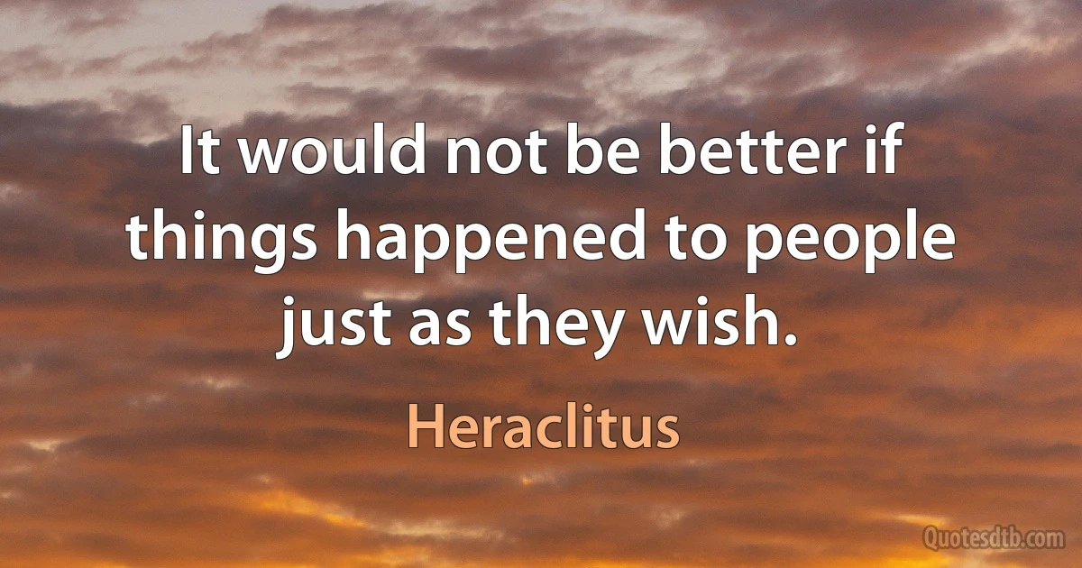 It would not be better if things happened to people just as they wish. (Heraclitus)