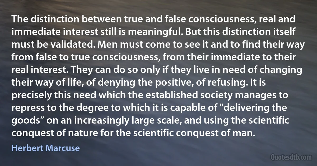 The distinction between true and false consciousness, real and immediate interest still is meaningful. But this distinction itself must be validated. Men must come to see it and to find their way from false to true consciousness, from their immediate to their real interest. They can do so only if they live in need of changing their way of life, of denying the positive, of refusing. It is precisely this need which the established society manages to repress to the degree to which it is capable of "delivering the goods” on an increasingly large scale, and using the scientific conquest of nature for the scientific conquest of man. (Herbert Marcuse)