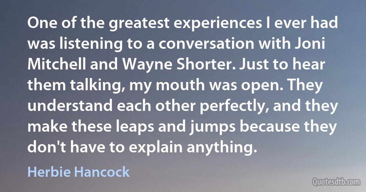 One of the greatest experiences I ever had was listening to a conversation with Joni Mitchell and Wayne Shorter. Just to hear them talking, my mouth was open. They understand each other perfectly, and they make these leaps and jumps because they don't have to explain anything. (Herbie Hancock)