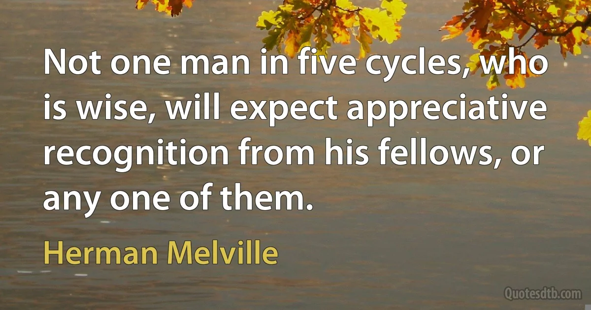 Not one man in five cycles, who is wise, will expect appreciative recognition from his fellows, or any one of them. (Herman Melville)