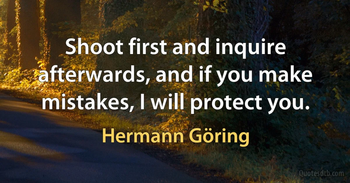 Shoot first and inquire afterwards, and if you make mistakes, I will protect you. (Hermann Göring)