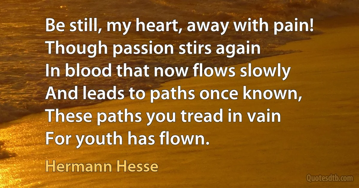 Be still, my heart, away with pain!
Though passion stirs again
In blood that now flows slowly
And leads to paths once known,
These paths you tread in vain
For youth has flown. (Hermann Hesse)