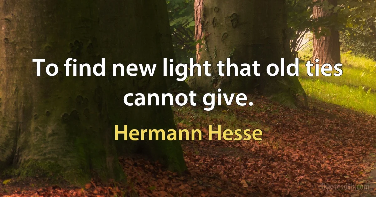 To find new light that old ties cannot give. (Hermann Hesse)