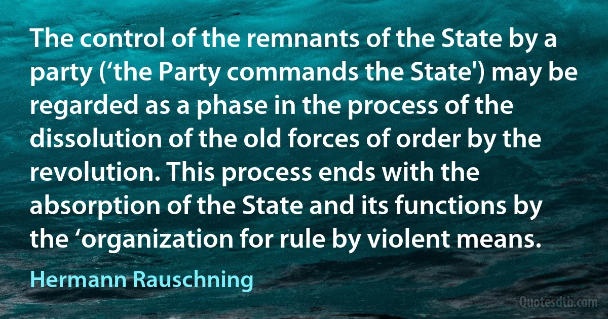 The control of the remnants of the State by a party (‘the Party commands the State') may be regarded as a phase in the process of the dissolution of the old forces of order by the revolution. This process ends with the absorption of the State and its functions by the ‘organization for rule by violent means. (Hermann Rauschning)