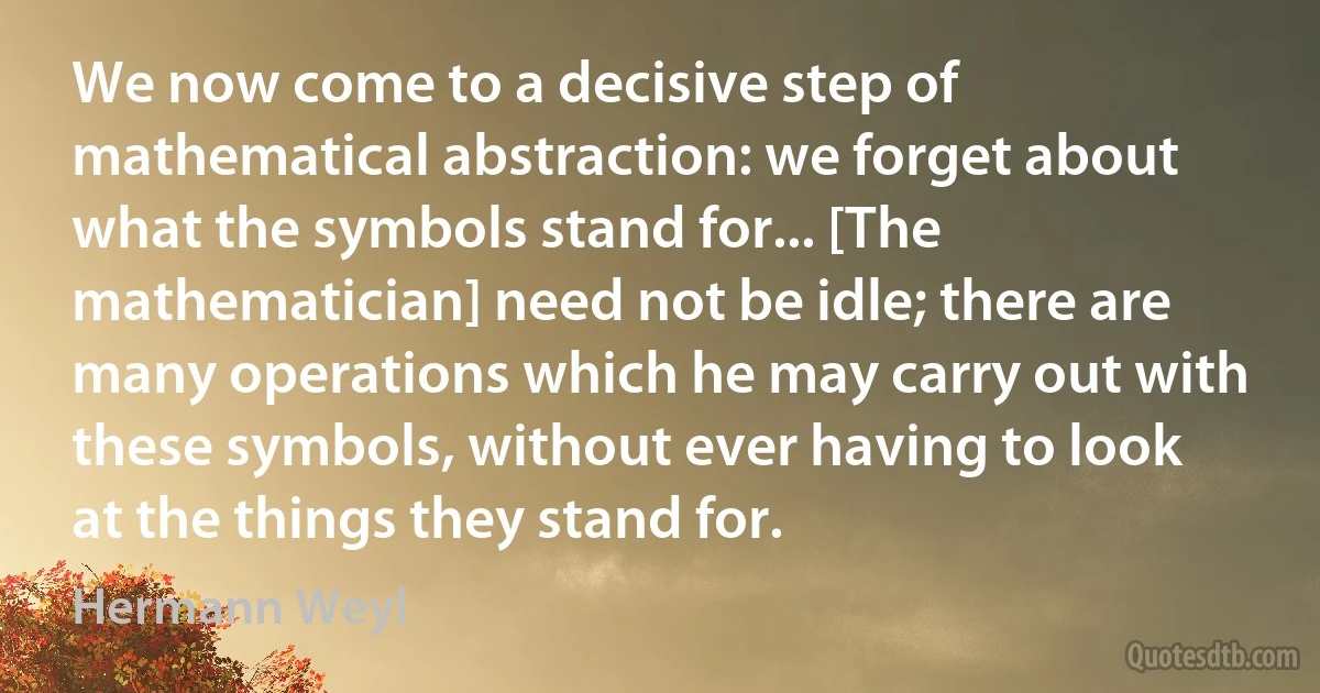 We now come to a decisive step of mathematical abstraction: we forget about what the symbols stand for... [The mathematician] need not be idle; there are many operations which he may carry out with these symbols, without ever having to look at the things they stand for. (Hermann Weyl)