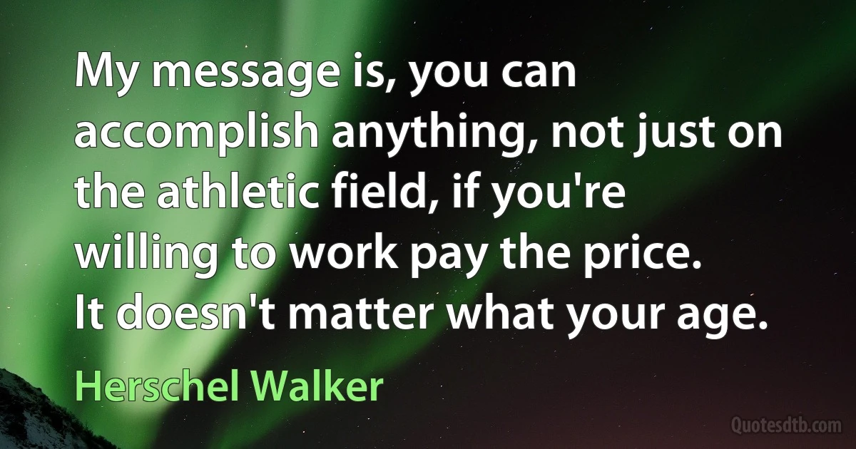 My message is, you can accomplish anything, not just on the athletic field, if you're willing to work pay the price. It doesn't matter what your age. (Herschel Walker)