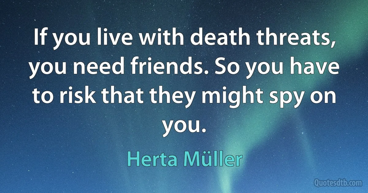 If you live with death threats, you need friends. So you have to risk that they might spy on you. (Herta Müller)