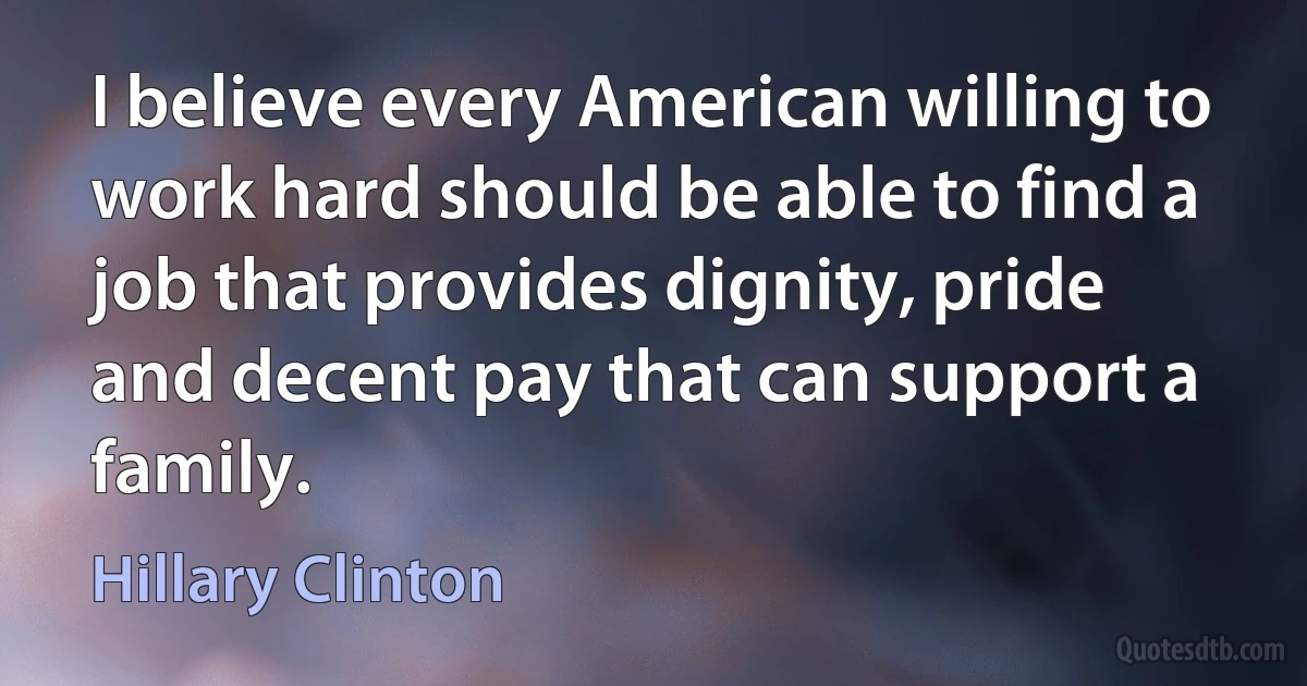 I believe every American willing to work hard should be able to find a job that provides dignity, pride and decent pay that can support a family. (Hillary Clinton)