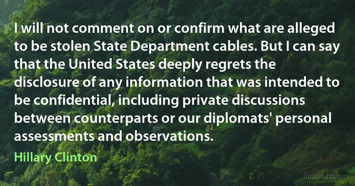 I will not comment on or confirm what are alleged to be stolen State Department cables. But I can say that the United States deeply regrets the disclosure of any information that was intended to be confidential, including private discussions between counterparts or our diplomats' personal assessments and observations. (Hillary Clinton)