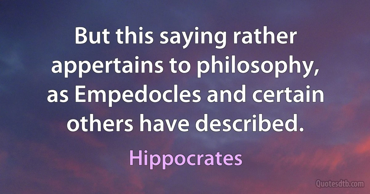 But this saying rather appertains to philosophy, as Empedocles and certain others have described. (Hippocrates)