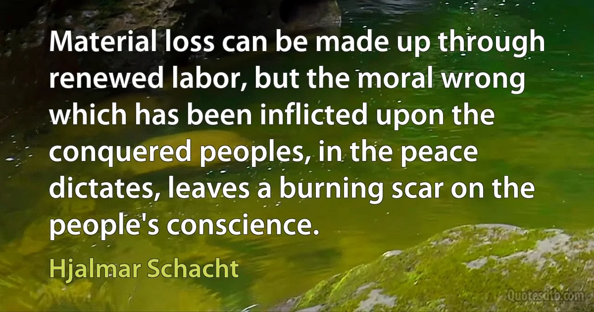 Material loss can be made up through renewed labor, but the moral wrong which has been inflicted upon the conquered peoples, in the peace dictates, leaves a burning scar on the people's conscience. (Hjalmar Schacht)