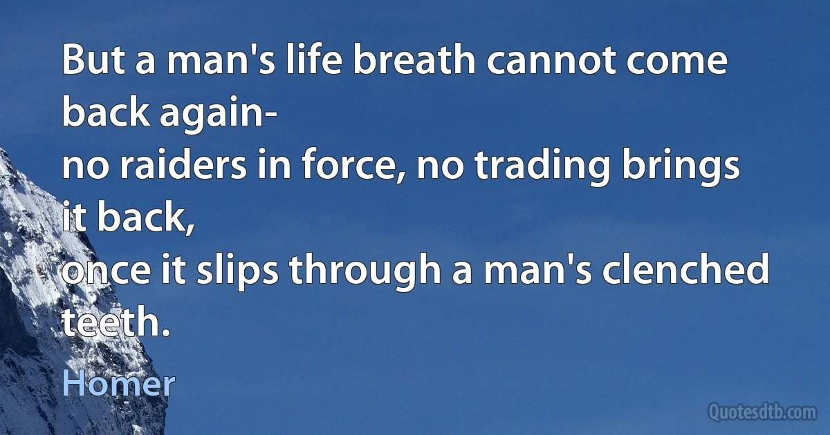 But a man's life breath cannot come back again-
no raiders in force, no trading brings it back,
once it slips through a man's clenched teeth. (Homer)