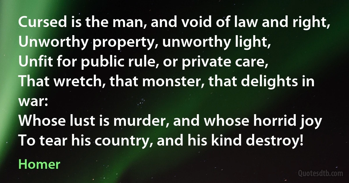 Cursed is the man, and void of law and right,
Unworthy property, unworthy light,
Unfit for public rule, or private care,
That wretch, that monster, that delights in war:
Whose lust is murder, and whose horrid joy
To tear his country, and his kind destroy! (Homer)