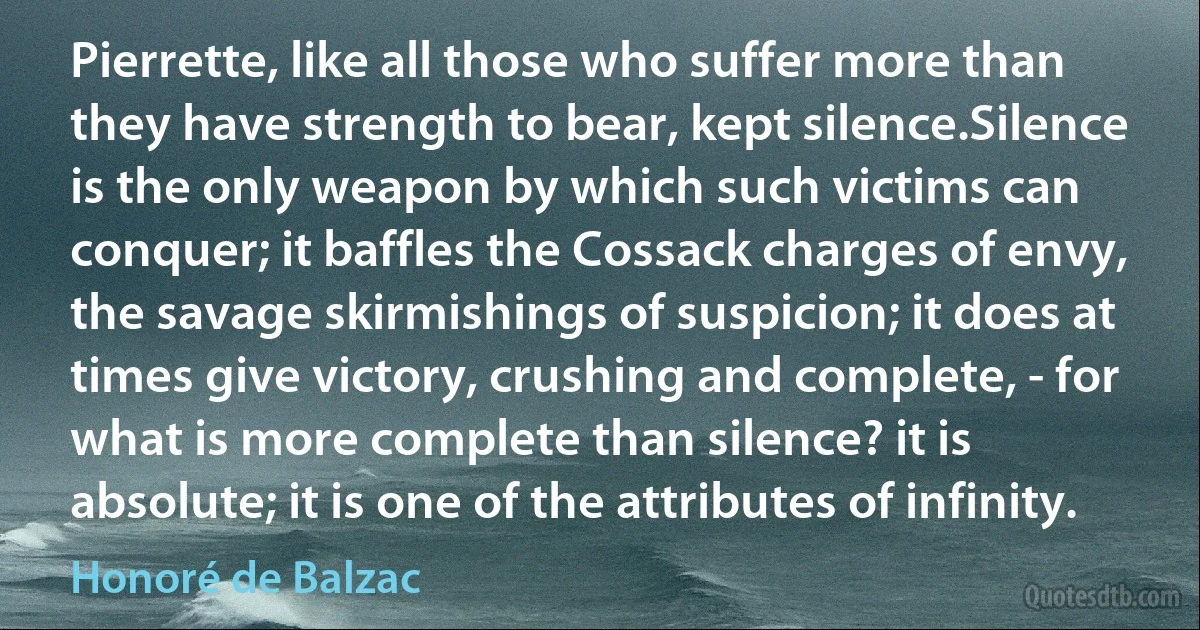 Pierrette, like all those who suffer more than they have strength to bear, kept silence.Silence is the only weapon by which such victims can conquer; it baffles the Cossack charges of envy, the savage skirmishings of suspicion; it does at times give victory, crushing and complete, - for what is more complete than silence? it is absolute; it is one of the attributes of infinity. (Honoré de Balzac)