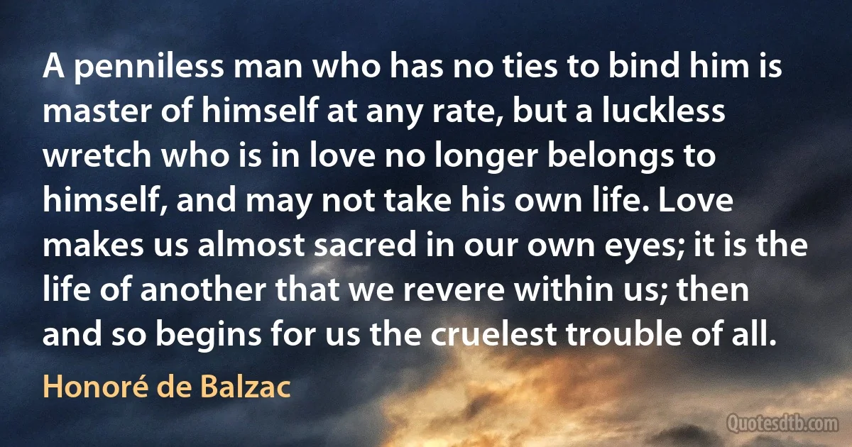 A penniless man who has no ties to bind him is master of himself at any rate, but a luckless wretch who is in love no longer belongs to himself, and may not take his own life. Love makes us almost sacred in our own eyes; it is the life of another that we revere within us; then and so begins for us the cruelest trouble of all. (Honoré de Balzac)