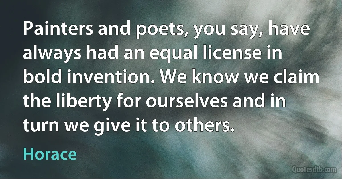 Painters and poets, you say, have always had an equal license in bold invention. We know we claim the liberty for ourselves and in turn we give it to others. (Horace)