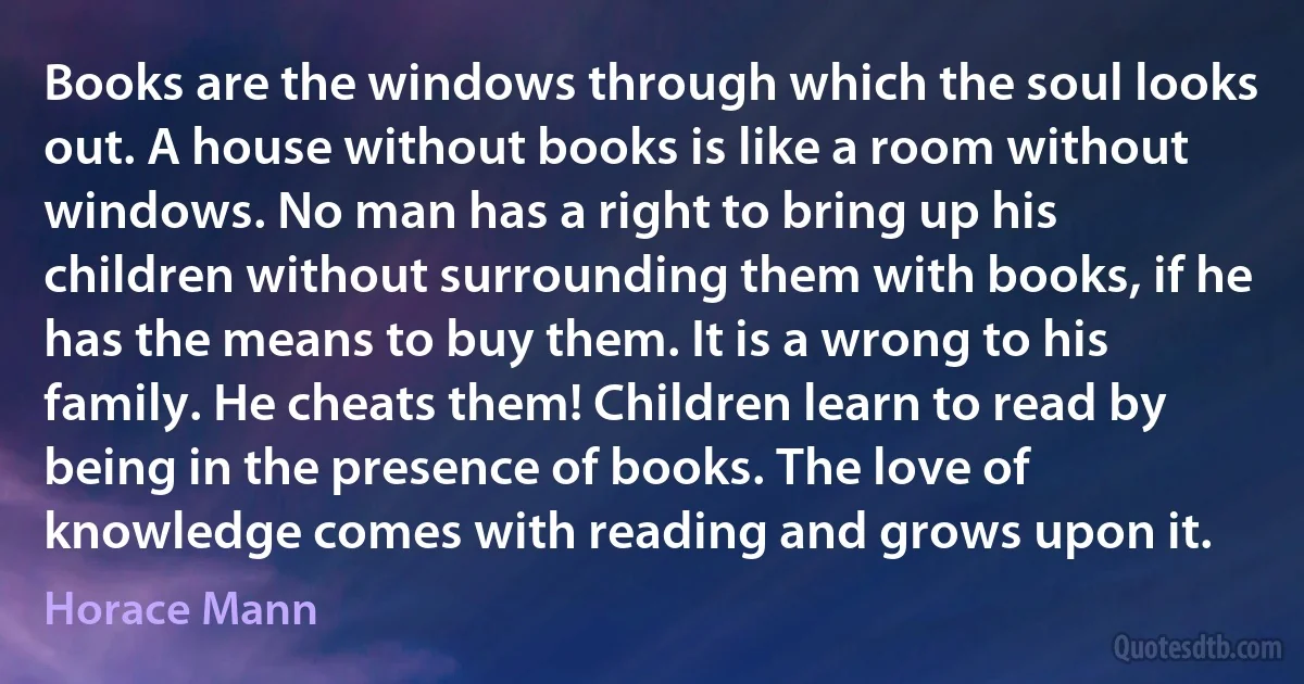 Books are the windows through which the soul looks out. A house without books is like a room without windows. No man has a right to bring up his children without surrounding them with books, if he has the means to buy them. It is a wrong to his family. He cheats them! Children learn to read by being in the presence of books. The love of knowledge comes with reading and grows upon it. (Horace Mann)