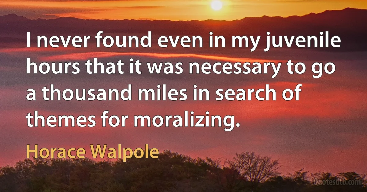 I never found even in my juvenile hours that it was necessary to go a thousand miles in search of themes for moralizing. (Horace Walpole)