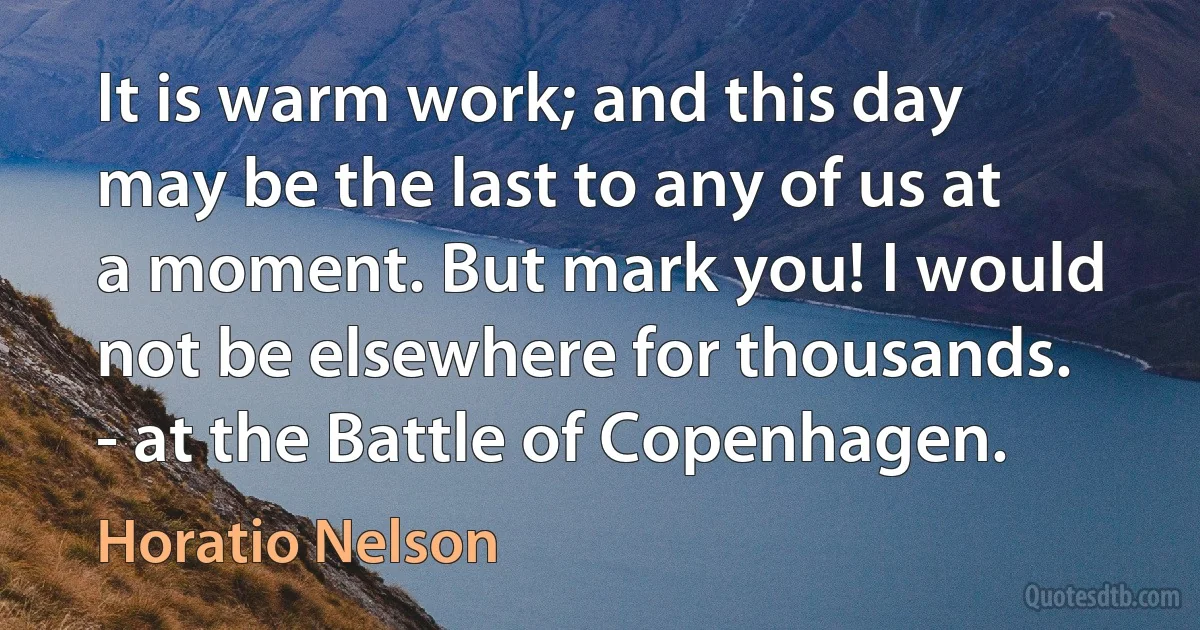 It is warm work; and this day may be the last to any of us at a moment. But mark you! I would not be elsewhere for thousands. - at the Battle of Copenhagen. (Horatio Nelson)