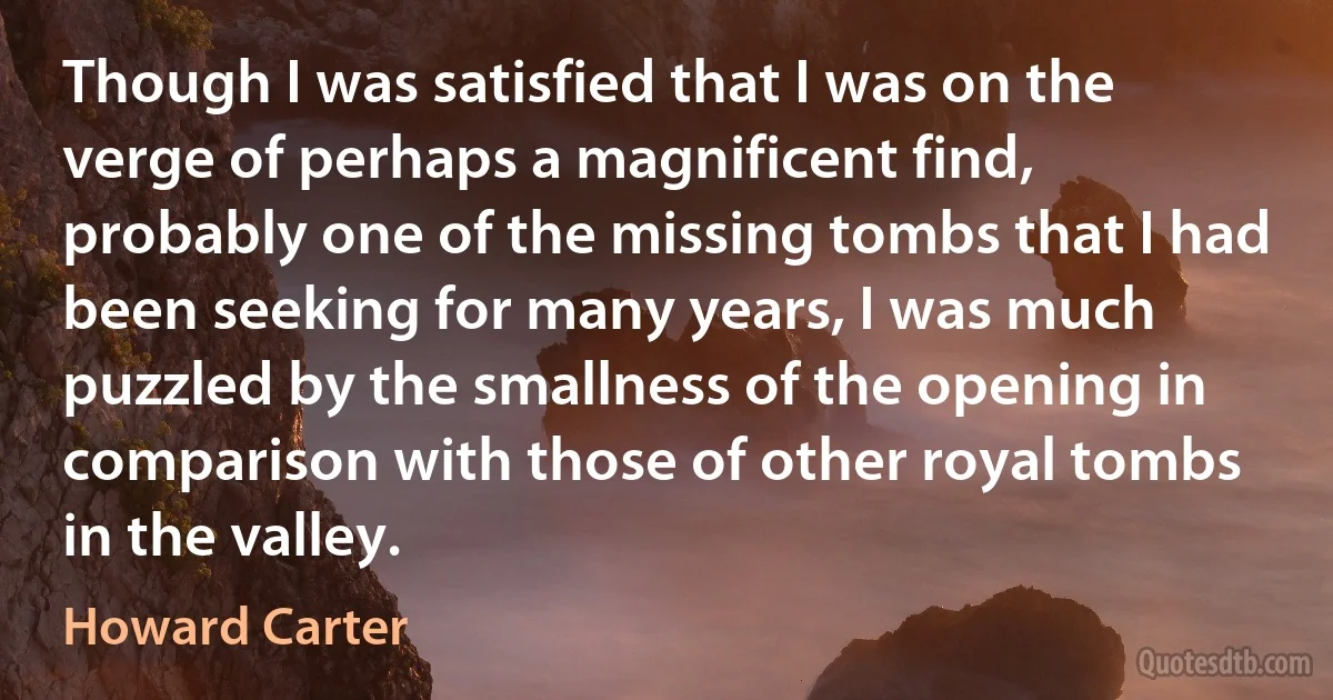 Though I was satisfied that I was on the verge of perhaps a magnificent find, probably one of the missing tombs that I had been seeking for many years, I was much puzzled by the smallness of the opening in comparison with those of other royal tombs in the valley. (Howard Carter)