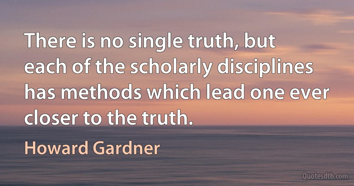 There is no single truth, but each of the scholarly disciplines has methods which lead one ever closer to the truth. (Howard Gardner)