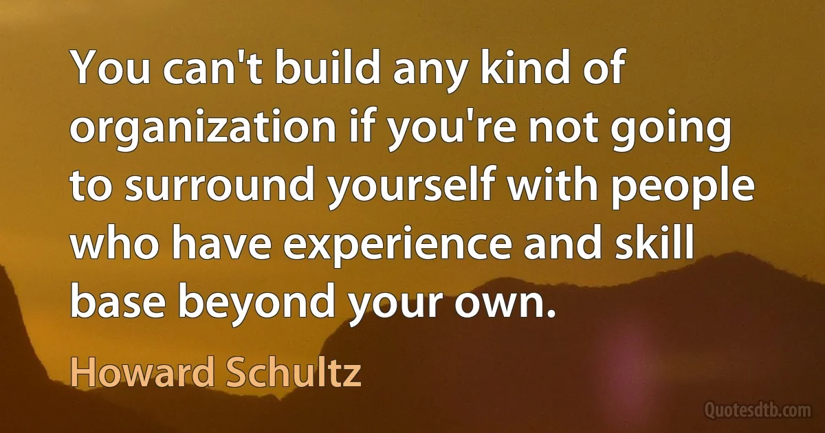 You can't build any kind of organization if you're not going to surround yourself with people who have experience and skill base beyond your own. (Howard Schultz)