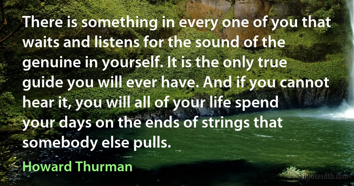 There is something in every one of you that waits and listens for the sound of the genuine in yourself. It is the only true guide you will ever have. And if you cannot hear it, you will all of your life spend your days on the ends of strings that somebody else pulls. (Howard Thurman)